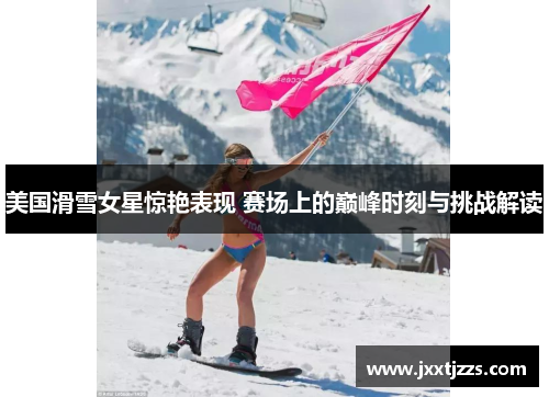 美国滑雪女星惊艳表现 赛场上的巅峰时刻与挑战解读